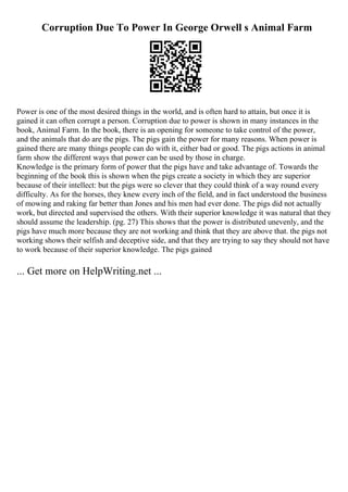 Corruption Due To Power In George Orwell s Animal Farm
Power is one of the most desired things in the world, and is often hard to attain, but once it is
gained it can often corrupt a person. Corruption due to power is shown in many instances in the
book, Animal Farm. In the book, there is an opening for someone to take control of the power,
and the animals that do are the pigs. The pigs gain the power for many reasons. When power is
gained there are many things people can do with it, either bad or good. The pigs actions in animal
farm show the different ways that power can be used by those in charge.
Knowledge is the primary form of power that the pigs have and take advantage of. Towards the
beginning of the book this is shown when the pigs create a society in which they are superior
because of their intellect: but the pigs were so clever that they could think of a way round every
difficulty. As for the horses, they knew every inch of the field, and in fact understood the business
of mowing and raking far better than Jones and his men had ever done. The pigs did not actually
work, but directed and supervised the others. With their superior knowledge it was natural that they
should assume the leadership. (pg. 27) This shows that the power is distributed unevenly, and the
pigs have much more because they are not working and think that they are above that. the pigs not
working shows their selfish and deceptive side, and that they are trying to say they should not have
to work because of their superior knowledge. The pigs gained
... Get more on HelpWriting.net ...
 