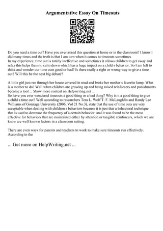 Argumentative Essay On Timeouts
Do you need a time out? Have you ever asked this question at home or in the classroom? I know I
did many times and the truth is that I am torn when it comes to timeouts sometimes
In my experience, time out is totally ineffective and sometimes it allows children to get away and
relax this helps them to calm down which has a huge impact on a child s behavior. So I am left to
think and wonder our time outs good or bad? Is there really a right or wrong way to give a time
out? Will this be the next big debate?
A little girl just ran through her house covered in mud and broke her mother s favorite lamp. What
is a mother to do? Well when children are growing up and being raised reinforcers and punishments
become a tool ... Show more content on Helpwriting.net ...
So have you ever wondered timeouts a good thing or a bad thing? Why is it a good thing to give
a child a time out? Well according to researchers Tera L. Wolf T. F. McLaughlin and Randy Lee
Williams of Gonzaga University (2006, Vol 21 No.3), state that the use of time outs are very
acceptable when dealing with children s behaviors because it is just that a behavioral technique
that is used to decrease the frequency of a certain behavior, and it was found to be the most
effective for behaviors that are maintained either by attention or tangible reinforcers, which we are
know are well known factors in a classroom setting.
There are even ways for parents and teachers to work to make sure timeouts run effectively.
According to the
... Get more on HelpWriting.net ...
 