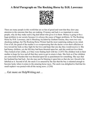 A Brief Paragraph on The Rocking Horse by D.H. Lawrence
There are many people in this world that are so fun of greed and want that they don t pay
attention to the outcome that they are making. If money and luck is so important to some
people, why do they make such a big deal about who gives it to them. Money is going to be a
huge problem in our society because it is always the cause of bigger problems. In The Rocking
Horse by D.H. Lawrence, and A Shocking Accident by Graham Greene, they were two very
shocking endings, but The Rocking Horse Winner had the most surprising ending in my mind.
First of all, the greed of the mother is so overpowering that she doesn t even show affection or
love toward her kids so they fight for her love and hope that one day they would receive it. She
had bonny children, yet she felt they had been thrusted upon her, and she could not love them.
They looked at her coldly, as if they were finding fault with her. (1247) The children look to their
mother to hope for love and all that they seem to get in return is hate. She feels as if her children
are some kind of burden that was thrusted upon her as punishment for something. She says that
her husband has bad luck , but she may just be blaming it upon him so that she isn t forced to be
labelled as it. Second of all, the uncle is so amazed by the fact that the boy is talented enough to
become lucky when it comes to the amazing horse races. The uncle was delighted to find that his
small nephew was posted with all the racing news. (1250)
... Get more on HelpWriting.net ...
 