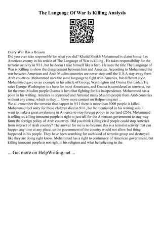 The Language Of War Is Killing Analysis
Every War Has a Reason
Did you ever take responsible for what you did? Khalid Sheikh Mohammed is claim himself as
American enemy in his article of The Language of War is killing . He takes responsibility for the
terrorist activity in 9/11, but he doesn t take himself like a hero. He uses the title The Language of
War is Killing to show the disagreement between him and America. According to Mohammed the
war between American and Arab Muslim countries are never stop until the U.S.A stay away form
Arab countries. Mohammed uses the same language to fight with America, but different style.
Mohammed gave us an example in his article of George Washington and Osama Bin Laden. He
sates George Washington is a hero for most Americans, and Osama is considered as terrorist, but
for the most Muslim people Osama is hero that fighting for his independence. Mohammed has a
point in his writing. America is oppressed and Arrested many Muslim people from Arab countries
without any crime, which is they ... Show more content on Helpwriting.net ...
We all remember the terrorist that happen in 9/11 there is more than 3000 people is killed.
Mohammad feel sorry for those children died in 9/11, but he mentioned in his writing said, I
want to make a great awakening in America to stop foreign policy in our land (256). Mohammad
is telling us killing innocent people is right to just tell for the American government to stay way
form the foreign policy of Arab countries. Did you think killing civil people could stop America
from interact of Arab country? The answer for me is no because this is a terrorist activity that can
happen any time at any place, so the government of the country would not allow bad thing
happened in his people. They have been searching for such kind of terrorist group and destroyed
like they are doing right know. Mohammad has a right to contumacy of American government, but
killing innocent people is not right in his religion and what he believing in the
... Get more on HelpWriting.net ...
 