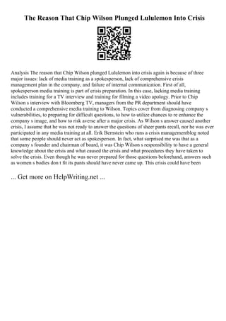 The Reason That Chip Wilson Plunged Lululemon Into Crisis
Analysis The reason that Chip Wilson plunged Lululemon into crisis again is because of three
major issues: lack of media training as a spokesperson, lack of comprehensive crisis
management plan in the company, and failure of internal communication. First of all,
spokesperson media training is part of crisis preparation. In this case, lacking media training
includes training for a TV interview and training for filming a video apology. Prior to Chip
Wilson s interview with Bloomberg TV, managers from the PR department should have
conducted a comprehensive media training to Wilson. Topics cover from diagnosing company s
vulnerabilities, to preparing for difficult questions, to how to utilize chances to re enhance the
company s image, and how to risk averse after a major crisis. As Wilson s answer caused another
crisis, I assume that he was not ready to answer the questions of sheer pants recall, nor he was ever
participated in any media training at all. Erik Bernstein who runs a crisis managementblog noted
that some people should never act as spokesperson. In fact, what surprised me was that as a
company s founder and chairman of board, it was Chip Wilson s responsibility to have a general
knowledge about the crisis and what caused the crisis and what procedures they have taken to
solve the crisis. Even though he was never prepared for those questions beforehand, answers such
as women s bodies don t fit its pants should have never came up. This crisis could have been
... Get more on HelpWriting.net ...
 