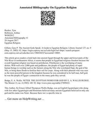 Annotated Bibliography On Egyptian Religion
Rucker, Tyra
Robinson, Joshua
WOH2012
Annotated Bibliography #1
28 August 2017
Egyptian Religion
Gillum, Gary P. The Ancient Gods Speak: A Guide to Egyptian Religion. Library Journal 127, no. 9
(May 15, 2002): 82. https://login.ezproxy.net.ucf.edu/login?url=https://search proquest
com.ezproxy.net.ucf.edu/docview/196818432?accountid=10003.
This article gives readers a look back into ancient Egypt through the upper and lower parts of the
Nile River in northeastern Africa, it seems that people in Egypt had religious freedom because the
overall Egyptian religion was based on polytheism. Polytheism is the worshiping of many
deities. With well over 2,000 gods and goddesses, the people of Egypt had plenty of super
human beings to worship such as the farmers along the Nile who worshiped Hapi, the god of the
Nile, to bring them floods to fertilize their soil for crops. Along with their pharaoh who was seen
as the most powerful person in the kingdom because he was considered to be half man, half god;
he was the people of Egypt s connection to the many gods they served.
Budge, E. A. Wallis. NETER. THE EGYPTIAN WORD FOR GOD BY E. A. WALLIS BUDGE.
The Monist 13, no. 4 (1903): 481 92. http://www.jstor.org/stable/27899432.
This Author, Sir Ernest Alfred Thompson Wallis Budge, was an English Egyptologist who along
with few other Egyptologist and Historians believed many ancient Egyptians believed in only one
god and his name was Neter. Because there isn t a specific time in
... Get more on HelpWriting.net ...
 