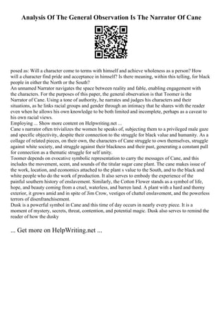 Analysis Of The General Observation Is The Narrator Of Cane
posed as: Will a character come to terms with himself and achieve wholeness as a person? How
will a character find pride and acceptance in himself? Is there meaning, within this telling, for black
people in either the North or the South?
An unnamed Narrator navigates the space between reality and fable, enabling engagement with
the characters. For the purposes of this paper, the general observation is that Toomer is the
Narrator of Cane. Using a tone of authority, he narrates and judges his characters and their
situations, as he links racial groups and gender through an intimacy that he shares with the reader
even when he allows his own knowledge to be both limited and incomplete, perhaps as a caveat to
his own racial views.
Employing ... Show more content on Helpwriting.net ...
Cane s narrator often trivializes the women he speaks of, subjecting them to a privileged male gaze
and specific objectivity, despite their connection to the struggle for black value and humanity. As a
collage of related pieces, on their own, the characters of Cane struggle to own themselves, struggle
against white society, and struggle against their blackness and their past, generating a constant pull
for connection as a thematic struggle for self unity.
Toomer depends on evocative symbolic representation to carry the messages of Cane, and this
includes the movement, scent, and sounds of the titular sugar cane plant. The cane makes issue of
the work, location, and economics attached to the plant s value to the South, and to the black and
white people who do the work of production. It also serves to embody the experience of the
painful southern history of enslavement. Similarly, the Cotton Flower stands as a symbol of life,
hope, and beauty coming from a cruel, waterless, and barren land. A plant with a hard and thorny
exterior, it grows amid and in spite of Jim Crow, vestiges of chattel enslavement, and the powerless
terrors of disenfranchisement.
Dusk is a powerful symbol in Cane and this time of day occurs in nearly every piece. It is a
moment of mystery, secrets, threat, contention, and potential magic. Dusk also serves to remind the
reader of how the dusky
... Get more on HelpWriting.net ...
 