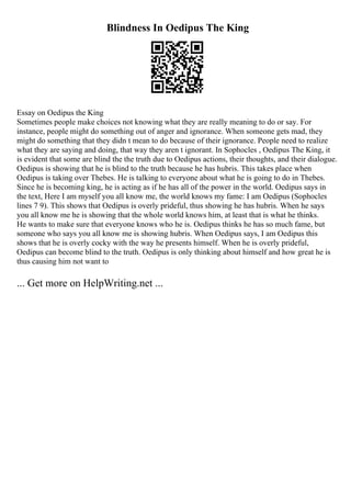 Blindness In Oedipus The King
Essay on Oedipus the King
Sometimes people make choices not knowing what they are really meaning to do or say. For
instance, people might do something out of anger and ignorance. When someone gets mad, they
might do something that they didn t mean to do because of their ignorance. People need to realize
what they are saying and doing, that way they aren t ignorant. In Sophocles , Oedipus The King, it
is evident that some are blind the the truth due to Oedipus actions, their thoughts, and their dialogue.
Oedipus is showing that he is blind to the truth because he has hubris. This takes place when
Oedipus is taking over Thebes. He is talking to everyone about what he is going to do in Thebes.
Since he is becoming king, he is acting as if he has all of the power in the world. Oedipus says in
the text, Here I am myself you all know me, the world knows my fame: I am Oedipus (Sophocles
lines 7 9). This shows that Oedipus is overly prideful, thus showing he has hubris. When he says
you all know me he is showing that the whole world knows him, at least that is what he thinks.
He wants to make sure that everyone knows who he is. Oedipus thinks he has so much fame, but
someone who says you all know me is showing hubris. When Oedipus says, I am Oedipus this
shows that he is overly cocky with the way he presents himself. When he is overly prideful,
Oedipus can become blind to the truth. Oedipus is only thinking about himself and how great he is
thus causing him not want to
... Get more on HelpWriting.net ...
 
