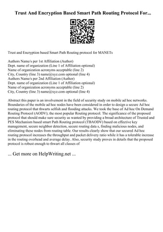 Trust And Encryption Based Smart Path Routing Protocol For...
Trust and Encryption based Smart Path Routing protocol for MANETs
Authors Name/s per 1st Affiliation (Author)
Dept. name of organization (Line 1 of Affiliation optional)
Name of organization acronyms acceptable (line 2)
City, Country (line 3) name@xyz.com optional (line 4)
Authors Name/s per 2nd Affiliation (Author)
Dept. name of organization (Line 1 of Affiliation optional)
Name of organization acronyms acceptable (line 2)
City, Country (line 3) name@xyz.com optional (line 4)
Abstract this paper is an involvement in the field of security study on mobile ad hoc networks.
Boundaries of the mobile ad hoc nodes have been considered in order to design a secure Ad hoc
routing protocol that thwarts selfish and flooding attacks. We took the base of Ad hoc On Demand
Routing Protocol (AODV); the most popular Routing protocol. The significance of the proposed
protocol that should make sure security as wanted by providing a broad architecture of Trusted and
PES Mechanism based smart Path Routing protocol (TBAODV) based on effective key
management, secure neighbor detection, secure routing data s, finding malicious nodes, and
eliminating these nodes from routing table. Our results clearly show that our secured Ad hoc
routing protocol increases the throughput and packet delivery ratio while it has a tolerable increase
in the routing overhead and average delay. Also, security study proves in details that the proposed
protocol is robust enough to thwart all classes of
... Get more on HelpWriting.net ...
 
