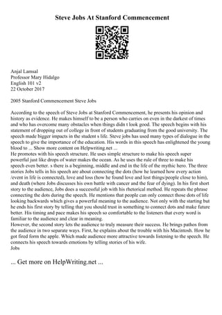 Steve Jobs At Stanford Commencement
Anjal Lamsal
Professor Mary Hidalgo
English 101 v2
22 October 2017
2005 Stanford Commencement Steve Jobs
According to the speech of Steve Jobs at Stanford Commencement, he presents his opinion and
history as evidence. He makes himself to be a person who carries on even in the darkest of times
and who has overcome many obstacles when things didn t look good. The speech begins with his
statement of dropping out of college in front of students graduating from the good university. The
speech made bigger impacts in the student s life. Steve jobs has used many types of dialogue in the
speech to give the importance of the education. His words in this speech has enlightened the young
blood to ... Show more content on Helpwriting.net ...
He promotes with his speech structure. He uses simple structure to make his speech super
powerful just like drops of water makes the ocean. As he uses the rule of three to make his
speech even better. s there is a beginning, middle and end in the life of the mythic hero. The three
stories Jobs tells in his speech are about connecting the dots (how he learned how every action
/event in life is connected), love and loss (how he found love and lost things/people close to him),
and death (where Jobs discusses his own battle with cancer and the fear of dying). In his first short
story to the audience, Jobs does a successful job with his rhetorical method. He repeats the phrase
connecting the dots during the speech. He mentions that people can only connect those dots of life
looking backwards which gives a powerful meaning to the audience. Not only with the starting but
he ends his first story by telling that you should trust in something to connect dots and make future
better. His timing and pace makes his speech so comfortable to the listeners that every word is
familiar to the audience and clear in meaning.
However, the second story lets the audience to truly measure their success. He brings pathos from
the audience in two separate ways. First, he explains about the trouble with his Macintosh. How he
got fired form the apple. Which made audience more attractive towards listening to the speech. He
connects his speech towards emotions by telling stories of his wife.
Jobs
... Get more on HelpWriting.net ...
 
