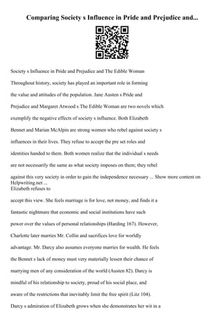 Comparing Society s Influence in Pride and Prejudice and...
Society s Influence in Pride and Prejudice and The Edible Woman
Throughout history, society has played an important role in forming
the value and attitudes of the population. Jane Austen s Pride and
Prejudice and Margaret Atwood s The Edible Woman are two novels which
exemplify the negative effects of society s influence. Both Elizabeth
Bennet and Marian McAlpin are strong women who rebel against society s
influences in their lives. They refuse to accept the pre set roles and
identities handed to them. Both women realize that the individual s needs
are not necessarily the same as what society imposes on them; they rebel
against this very society in order to gain the independence necessary ... Show more content on
Helpwriting.net ...
Elizabeth refuses to
accept this view. She feels marriage is for love, not money, and finds it a
fantastic nightmare that economic and social institutions have such
power over the values of personal relationships (Harding 167). However,
Charlotte later marries Mr. Collin and sacrifices love for worldly
advantage. Mr. Darcy also assumes everyone marries for wealth. He feels
the Bennet s lack of money must very materially lessen their chance of
marrying men of any consideration of the world (Austen 82). Darcy is
mindful of his relationship to society, proud of his social place, and
aware of the restrictions that inevitably limit the free spirit (Litz 104).
Darcy s admiration of Elizabeth grows when she demonstrates her wit in a
 