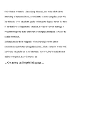conversation with him. Darcy really believed, that were it not for the
inferiority of her connections, he should be in some danger (Austen 96).
He thinks he loves Elizabeth, yet he continues to degrade her on the basis
of her family s socioeconomic situation. Society s view of marriage is
evident through the many characters who express monetary views of the
sacred institution.
Elizabeth finally finds happiness when she takes control of her
situation and completely disregards society. After a series of events both
Darcy and Elizabeth fall in love for real. However, the two are still not
free to be together. Lady Catherine de
... Get more on HelpWriting.net ...
 