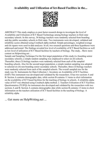 Availability and Utilization of Ict-Based Facilites in the...
ABSTRACT This study employs ex post factor research design to investigate the level of
Availability and Utilization of ICT Based Technology among biology teachers in Ekiti state
secondary schools. In this survey, 36 biology teachers were randomly selected from boarding
and day public secondary schools in Ekiti state. Two instruments were developed, validated and
reliability scores obtained using Cronbach alpha method. Simple percentages, weighted average
and chi square were used in data analyses. In all, two research questions and three hypotheses were
addressed and tested. The findings revealed low level of availability of ICT Based facilities as well
as low level of utilization of ICT Based facilities by teachers of biology. The study... Show more
content on Helpwriting.net ...
Sample and Sampling Technique For the first target population of this study (i.e boarding senior
secondary schools), a simple random sampling was employed to select six (6) schools.
Thereafter, three (3) biology teachers were randomly selected from each of the sampled
boarding schools. Also for the second target population, a simple random sampling was adopted
to selected six (6) non boarding senior secondary schools. Thereafter, three (3) biology teachers
were randomly selected from each of the sampled schools. The overall sampled size for the
study was 36. Instruments for Data Collection 1. Inventory on Availability of ICT Facilities
(IAIF) This instrument was developed and validated by the researchers. It has two sections A and
B. Section A contains demographic data, while section B contains 11 items to elicit information
on the availability of ICT based facilities for the teaching of biology in schools. A reliability alpha
value of 0.87 was obtained using Croubach alpha method. 2. Teachers Utilization of ICT Facilities
Questionnaires (TUIFQ) An instrument also developed and validated by the researchers with two
sections A and B. Section A contains demographic data while section B contains 13 items to elicit
information on the teachers utilization of ICT based facilities in the teaching of biology. A
reliability alpha
... Get more on HelpWriting.net ...
 