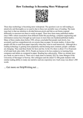 How Technology Is Becoming More Widespread
These days technology is becoming more widespread. The question is are we still reading as
attentively and thoroughly as we used to due to these new portable ways of reading. The main
issue here is that our attention is divided between pixels and link as our brains respond
differently to onscreen text than to words on paper. There have been many published studies
since 1980 s where researchers from different fields like psychology, computer engineering and
information science have brought up such issues in more than one hundred published studies.
Many of these studies done before 1992, always concluded that people read slowly, less
accurately and less comprehensively on screens than on paper. In recent studies, it shows that
people still like to read from paper especially when they want to read intensively. Although the e
reading technology is gaining more popularity and becoming more common, people s attitudes
are changing. They read these books for facts and fun. In the US, there is about 15 to 20 percent
of all trade book sales (Jabr, 2013). People are known to be less conducive to learning from
computers and tablets as compared to paper. Reading has a physicality. When we already have
an e book we start to miss it. There was a study done in January 2013 by Anne Mangen of the
University of Stavanger in Norway. Her colleagues and she asked 72 10th grade students with
similar reading ability to study one narrative and one expository text. Each essay was about 1,500
words
... Get more on HelpWriting.net ...
 