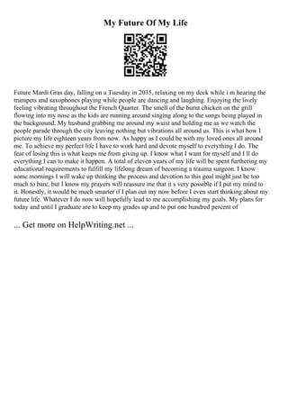 My Future Of My Life
Future Mardi Gras day, falling on a Tuesday in 2035, relaxing on my deck while i m hearing the
trumpets and saxophones playing while people are dancing and laughing. Enjoying the lively
feeling vibrating throughout the French Quarter. The smell of the burnt chicken on the grill
flowing into my nose as the kids are running around singing along to the songs being played in
the background. My husband grabbing me around my waist and holding me as we watch the
people parade through the city leaving nothing but vibrations all around us. This is what how I
picture my life eighteen years from now. As happy as I could be with my loved ones all around
me. To achieve my perfect life I have to work hard and devote myself to everything I do. The
fear of losing this is what keeps me from giving up. I know what I want for myself and I ll do
everything I can to make it happen. A total of eleven years of my life will be spent furthering my
educational requirements to fulfill my lifelong dream of becoming a trauma surgeon. I know
some mornings I will wake up thinking the process and devotion to this goal might just be too
much to bare, but I know my prayers will reassure me that it s very possible if I put my mind to
it. Honestly, it would be much smarter if I plan out my now before I even start thinking about my
future life. Whatever I do now will hopefully lead to me accomplishing my goals. My plans for
today and until I graduate are to keep my grades up and to put one hundred percent of
... Get more on HelpWriting.net ...
 