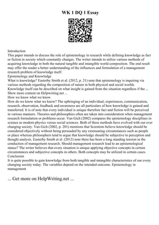 WK 1 DQ 1 Essay
Introduction
This paper intends to discuss the role of epistemology in research while defining knowledge as fact
or fiction in society which constantly changes. The writer intends to utilize various methods of
acquiring knowledge in both the natural tangible and intangible world composition. The end result
may offer the reader a better understanding of the influences and formulation of a management
research problem of knowledge itself.
Epistemology and Knowledge
What is knowledge? Easterby Smith et al. (2012, p. 21) note that epistemology is inquiring via
various methods regarding the composition of nature in both physical and social worlds.
Knowledge itself can be described on what insight is gained from the situation regardless if the ...
Show more content on Helpwriting.net ...
How we know what we know
How do we know what we know? The upbringing of an individual, experiences, communication,
research, observation, feedback and awareness are all particulars of how knowledge is gained and
transferred. It is of note that every individual is unique therefore fact and fiction will be perceived
in various manners. Theories and philosophies often are taken into consideration when management
research formulation or problems occur. Van Gich (2002) compares the epistemology disciplines in
science as modern physics versus social sciences. Both of these methods have evolved with our ever
changing society. Van Gich (2002, p. 201) mentions that Scientists believe knowledge should be
considered objectively without being persuaded by any extenuating circumstances such as people
or place whereas philosophers tend to argue that knowledge should be subjective to perception and
thought analysis. Easterby Smith et al. (2012) note there has been a long standing tension in the
conduction of management research. Should management research lead to an epistemological
stance? The writer believes that every situation is unique applying objective concepts in certain
circumstances and subjective concepts in others. Both concepts may be utilized in certain cases.
Conclusion
It is quite possible to gain knowledge from both tangible and intangible characteristics of our every
changing society today. The variables depend on the intended outcome. Epistemology in
management
... Get more on HelpWriting.net ...
 