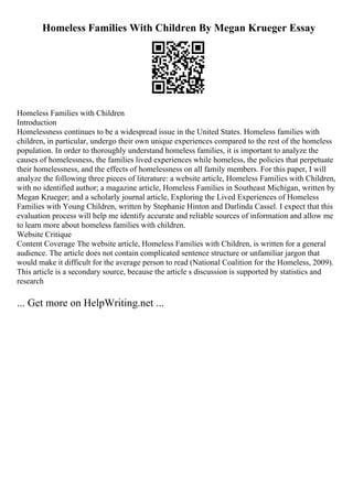 Homeless Families With Children By Megan Krueger Essay
Homeless Families with Children
Introduction
Homelessness continues to be a widespread issue in the United States. Homeless families with
children, in particular, undergo their own unique experiences compared to the rest of the homeless
population. In order to thoroughly understand homeless families, it is important to analyze the
causes of homelessness, the families lived experiences while homeless, the policies that perpetuate
their homelessness, and the effects of homelessness on all family members. For this paper, I will
analyze the following three pieces of literature: a website article, Homeless Families with Children,
with no identified author; a magazine article, Homeless Families in Southeast Michigan, written by
Megan Krueger; and a scholarly journal article, Exploring the Lived Experiences of Homeless
Families with Young Children, written by Stephanie Hinton and Darlinda Cassel. I expect that this
evaluation process will help me identify accurate and reliable sources of information and allow me
to learn more about homeless families with children.
Website Critique
Content Coverage The website article, Homeless Families with Children, is written for a general
audience. The article does not contain complicated sentence structure or unfamiliar jargon that
would make it difficult for the average person to read (National Coalition for the Homeless, 2009).
This article is a secondary source, because the article s discussion is supported by statistics and
research
... Get more on HelpWriting.net ...
 