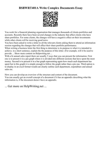 BSBWRT401A Write Complex Documents Essay
You work for a financial planning organisation that manages thousands of clients portfolios and
accounts. Recently there have been several changes in the industry that affect clients who have
share portfolios. For some clients, the changes will have a negative effect on their investments
while other clients will be receiving good news.
You have been asked to write a letter to all the relevant clients asking them to attend an information
session regarding the changes that will affect their share portfolio performance.
When writing a business letter the first thing to determine is its purpose ie what it is intended to
achieve. in a short sentence, explain the the purpose of this letter. (For example, will it be used to
provide ... Show more content on Helpwriting.net ...
With a bi annual sales report there are usually 3 ways that you can present the information. First
one is to present it in a pie graph where it is divided into different sections that have spent the most
money. Second is to present it in a bar graph representing again how much each department has
spent but in this graph it is simple enough to follow the graph rather than a pie one. Third option is
to display in an excel format would can clearly outline each department, expenditure and annual
sales etc.
How you can develop an overview of the structure and content of the document.
You can usually get an overall concept of a document if it has an appendix describing what the
information is, if the document doesn t have an appendix
... Get more on HelpWriting.net ...
 