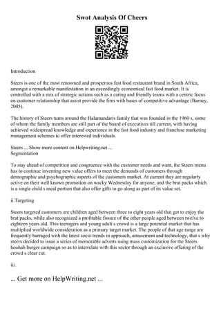 Swot Analysis Of Cheers
Introduction
Steers is one of the most renowned and prosperous fast food restaurant brand in South Africa,
amongst a remarkable manifestation in an exceedingly economical fast food market. It is
controlled with a mix of strategic actions such as a caring and friendly teams with a centric focus
on customer relationship that assist provide the firm with bases of competitive advantage (Barney,
2005).
The history of Steers turns around the Halamandaris family that was founded in the 1960 s, some
of whom the family members are still part of the board of executives till current, with having
achieved widespread knowledge and experience in the fast food industry and franchise marketing
management schemes to offer interested individuals.
Steers ... Show more content on Helpwriting.net ...
Segmentation
To stay ahead of competition and congruence with the customer needs and want, the Steers menu
has to continue inventing new value offers to meet the demands of customers through
demographic and psychographic aspects of the customers market. At current they are regularly
active on their well known promotion on wacky Wednesday for anyone, and the brat packs which
is a single child s meal portion that also offer gifts to go along as part of its value set.
ii.Targeting
Steers targeted customers are children aged between three to eight years old that get to enjoy the
brat packs, while also recognized a profitable fissure of the other people aged between twelve to
eighteen years old. This teenagers and young adult s crowd is a large potential market that has
multiplied worldwide consideration as a primary target market. The people of that age range are
frequently barraged with the latest socio trends in approach, amusement and technology, that s why
steers decided to issue a series of memorable adverts using mass customization for the Steers
hoohah burger campaign so as to interrelate with this sector through an exclusive offering of the
crowd s clear cut.
iii.
... Get more on HelpWriting.net ...
 