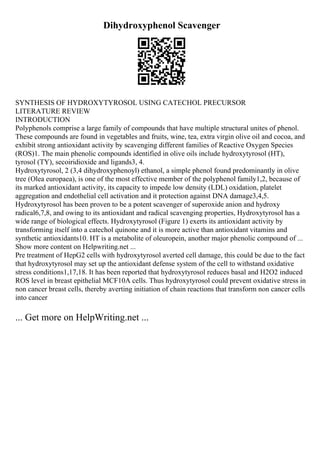 Dihydroxyphenol Scavenger
SYNTHESIS OF HYDROXYTYROSOL USING CATECHOL PRECURSOR
LITERATURE REVIEW
INTRODUCTION
Polyphenols comprise a large family of compounds that have multiple structural unites of phenol.
These compounds are found in vegetables and fruits, wine, tea, extra virgin olive oil and cocoa, and
exhibit strong antioxidant activity by scavenging different families of Reactive Oxygen Species
(ROS)1. The main phenolic compounds identified in olive oils include hydroxytyrosol (HT),
tyrosol (TY), secoiridioxide and ligands3, 4.
Hydroxytyrosol, 2 (3,4 dihydroxyphenoyl) ethanol, a simple phenol found predominantly in olive
tree (Olea europaea), is one of the most effective member of the polyphenol family1,2, because of
its marked antioxidant activity, its capacity to impede low density (LDL) oxidation, platelet
aggregation and endothelial cell activation and it protection against DNA damage3,4,5.
Hydroxytyrosol has been proven to be a potent scavenger of superoxide anion and hydroxy
radical6,7,8, and owing to its antioxidant and radical scavenging properties, Hydroxytyrosol has a
wide range of biological effects. Hydroxytyrosol (Figure 1) exerts its antioxidant activity by
transforming itself into a catechol quinone and it is more active than antioxidant vitamins and
synthetic antioxidants10. HT is a metabolite of oleuropein, another major phenolic compound of ...
Show more content on Helpwriting.net ...
Pre treatment of HepG2 cells with hydroxytyrosol averted cell damage, this could be due to the fact
that hydroxytyrosol may set up the antioxidant defense system of the cell to withstand oxidative
stress conditions1,17,18. It has been reported that hydroxytyrosol reduces basal and H2O2 induced
ROS level in breast epithelial MCF10A cells. Thus hydroxytyrosol could prevent oxidative stress in
non cancer breast cells, thereby averting initiation of chain reactions that transform non cancer cells
into cancer
... Get more on HelpWriting.net ...
 