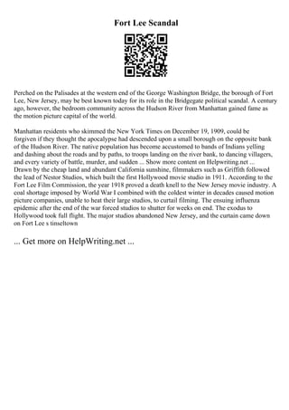 Fort Lee Scandal
Perched on the Palisades at the western end of the George Washington Bridge, the borough of Fort
Lee, New Jersey, may be best known today for its role in the Bridgegate political scandal. A century
ago, however, the bedroom community across the Hudson River from Manhattan gained fame as
the motion picture capital of the world.
Manhattan residents who skimmed the New York Times on December 19, 1909, could be
forgiven if they thought the apocalypse had descended upon a small borough on the opposite bank
of the Hudson River. The native population has become accustomed to bands of Indians yelling
and dashing about the roads and by paths, to troops landing on the river bank, to dancing villagers,
and every variety of battle, murder, and sudden ... Show more content on Helpwriting.net ...
Drawn by the cheap land and abundant California sunshine, filmmakers such as Griffith followed
the lead of Nestor Studios, which built the first Hollywood movie studio in 1911. According to the
Fort Lee Film Commission, the year 1918 proved a death knell to the New Jersey movie industry. A
coal shortage imposed by World War I combined with the coldest winter in decades caused motion
picture companies, unable to heat their large studios, to curtail filming. The ensuing influenza
epidemic after the end of the war forced studios to shutter for weeks on end. The exodus to
Hollywood took full flight. The major studios abandoned New Jersey, and the curtain came down
on Fort Lee s tinseltown
... Get more on HelpWriting.net ...
 