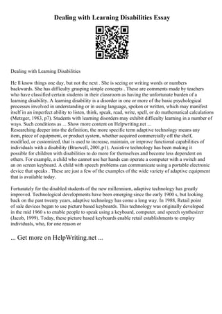 Dealing with Learning Disabilities Essay
Dealing with Learning Disabilities
He ll know things one day, but not the next . She is seeing or writing words or numbers
backwards. She has difficulty grasping simple concepts . These are comments made by teachers
who have classified certain students in their classroom as having the unfortunate burden of a
learning disability. A learning disability is a disorder in one or more of the basic psychological
processes involved in understanding or in using language, spoken or written, which may manifest
itself in an imperfect ability to listen, think, speak, read, write, spell, or do mathematical calculations
(Metzger, 1983, p7). Students with learning disorders may exhibit difficulty learning in a number of
ways. Such conditions as ... Show more content on Helpwriting.net ...
Researching deeper into the definition, the more specific term adaptive technology means any
item, piece of equipment, or product system, whether acquired commercially off the shelf,
modified, or customized, that is used to increase, maintain, or improve functional capabilities of
individuals with a disability (Braswell, 2001,p1). Assistive technology has been making it
possible for children with disabilities to do more for themselves and become less dependent on
others. For example, a child who cannot use her hands can operate a computer with a switch and
an on screen keyboard. A child with speech problems can communicate using a portable electronic
device that speaks . These are just a few of the examples of the wide variety of adaptive equipment
that is available today.
Fortunately for the disabled students of the new millennium, adaptive technology has greatly
improved. Technological developments have been emerging since the early 1900 s, but looking
back on the past twenty years, adaptive technology has come a long way. In 1988, Retail point
of sale devices began to use picture based keyboards. This technology was originally developed
in the mid 1960 s to enable people to speak using a keyboard, computer, and speech synthesizer
(Jacob, 1999). Today, these picture based keyboards enable retail establishments to employ
individuals, who, for one reason or
... Get more on HelpWriting.net ...
 