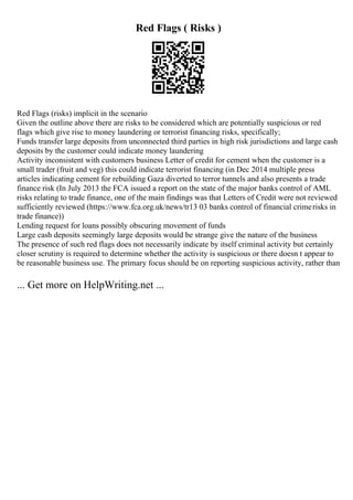 Red Flags ( Risks )
Red Flags (risks) implicit in the scenario
Given the outline above there are risks to be considered which are potentially suspicious or red
flags which give rise to money laundering or terrorist financing risks, specifically;
Funds transfer large deposits from unconnected third parties in high risk jurisdictions and large cash
deposits by the customer could indicate money laundering
Activity inconsistent with customers business Letter of credit for cement when the customer is a
small trader (fruit and veg) this could indicate terrorist financing (in Dec 2014 multiple press
articles indicating cement for rebuilding Gaza diverted to terror tunnels and also presents a trade
finance risk (In July 2013 the FCA issued a report on the state of the major banks control of AML
risks relating to trade finance, one of the main findings was that Letters of Credit were not reviewed
sufficiently reviewed (https://www.fca.org.uk/news/tr13 03 banks control of financial crimerisks in
trade finance))
Lending request for loans possibly obscuring movement of funds
Large cash deposits seemingly large deposits would be strange give the nature of the business
The presence of such red flags does not necessarily indicate by itself criminal activity but certainly
closer scrutiny is required to determine whether the activity is suspicious or there doesn t appear to
be reasonable business use. The primary focus should be on reporting suspicious activity, rather than
... Get more on HelpWriting.net ...
 