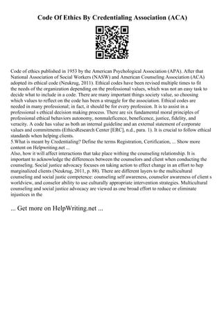 Code Of Ethics By Credentialing Association (ACA)
Code of ethics published in 1953 by the American Psychological Association (APA). After that
National Association of Social Workers (NASW) and American Counseling Association (ACA)
adopted its ethical code (Neukrug, 2011). Ethical codes have been revised multiple times to fit
the needs of the organization depending on the professional values, which was not an easy task to
decide what to include in a code. There are many important things society value, so choosing
which values to reflect on the code has been a struggle for the association. Ethical codes are
needed in many professional; in fact, it should be for every profession. It is to assist in a
professional s ethical decision making process. There are six fundamental moral principles of
professional ethical behaviors autonomy, nonmaleficence, beneficence, justice, fidelity, and
veracity. A code has value as both an internal guideline and an external statement of corporate
values and commitments (EthicsResearch Center [ERC], n.d., para. 1). It is crucial to follow ethical
standards when helping clients.
5.What is meant by Credentialing? Define the terms Registration, Certification, ... Show more
content on Helpwriting.net ...
Also, how it will affect interactions that take place withing the counseling relationship. It is
important to acknowledge the differences between the counselors and client when conducting the
counseling. Social justice advocacy focuses on taking action to effect change in an effort to hep
marginalized clients (Neukrug, 2011, p. 88). There are different layers to the multicultural
counseling and social justic competence: counseling self awareness, counselor awareness of client s
worldview, and conselor ability to use culturally appropriate intervention strategies. Multicultural
counseling and social justice advocacy are viewed as one broad effort to reduce or eliminate
injustices in the
... Get more on HelpWriting.net ...
 