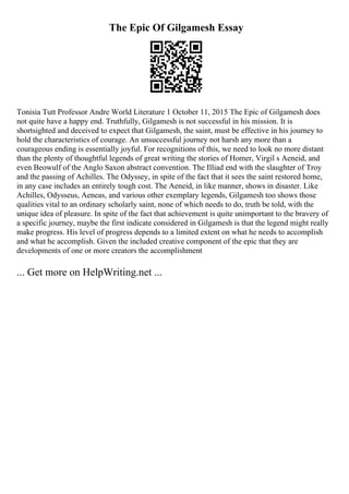 The Epic Of Gilgamesh Essay
Tonisia Tutt Professor Andre World Literature 1 October 11, 2015 The Epic of Gilgamesh does
not quite have a happy end. Truthfully, Gilgamesh is not successful in his mission. It is
shortsighted and deceived to expect that Gilgamesh, the saint, must be effective in his journey to
hold the characteristics of courage. An unsuccessful journey not harsh any more than a
courageous ending is essentially joyful. For recognitions of this, we need to look no more distant
than the plenty of thoughtful legends of great writing the stories of Homer, Virgil s Aeneid, and
even Beowulf of the Anglo Saxon abstract convention. The Illiad end with the slaughter of Troy
and the passing of Achilles. The Odyssey, in spite of the fact that it sees the saint restored home,
in any case includes an entirely tough cost. The Aeneid, in like manner, shows in disaster. Like
Achilles, Odysseus, Aeneas, and various other exemplary legends, Gilgamesh too shows those
qualities vital to an ordinary scholarly saint, none of which needs to do, truth be told, with the
unique idea of pleasure. In spite of the fact that achievement is quite unimportant to the bravery of
a specific journey, maybe the first indicate considered in Gilgamesh is that the legend might really
make progress. His level of progress depends to a limited extent on what he needs to accomplish
and what he accomplish. Given the included creative component of the epic that they are
developments of one or more creators the accomplishment
... Get more on HelpWriting.net ...
 