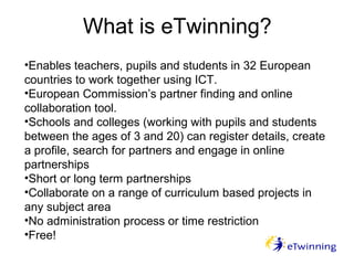What is eTwinning?
•Enables teachers, pupils and students in 32 European
countries to work together using ICT.
•European Commission’s partner finding and online
collaboration tool.
•Schools and colleges (working with pupils and students
between the ages of 3 and 20) can register details, create
a profile, search for partners and engage in online
partnerships
•Short or long term partnerships
•Collaborate on a range of curriculum based projects in
any subject area
•No administration process or time restriction
•Free!
 
