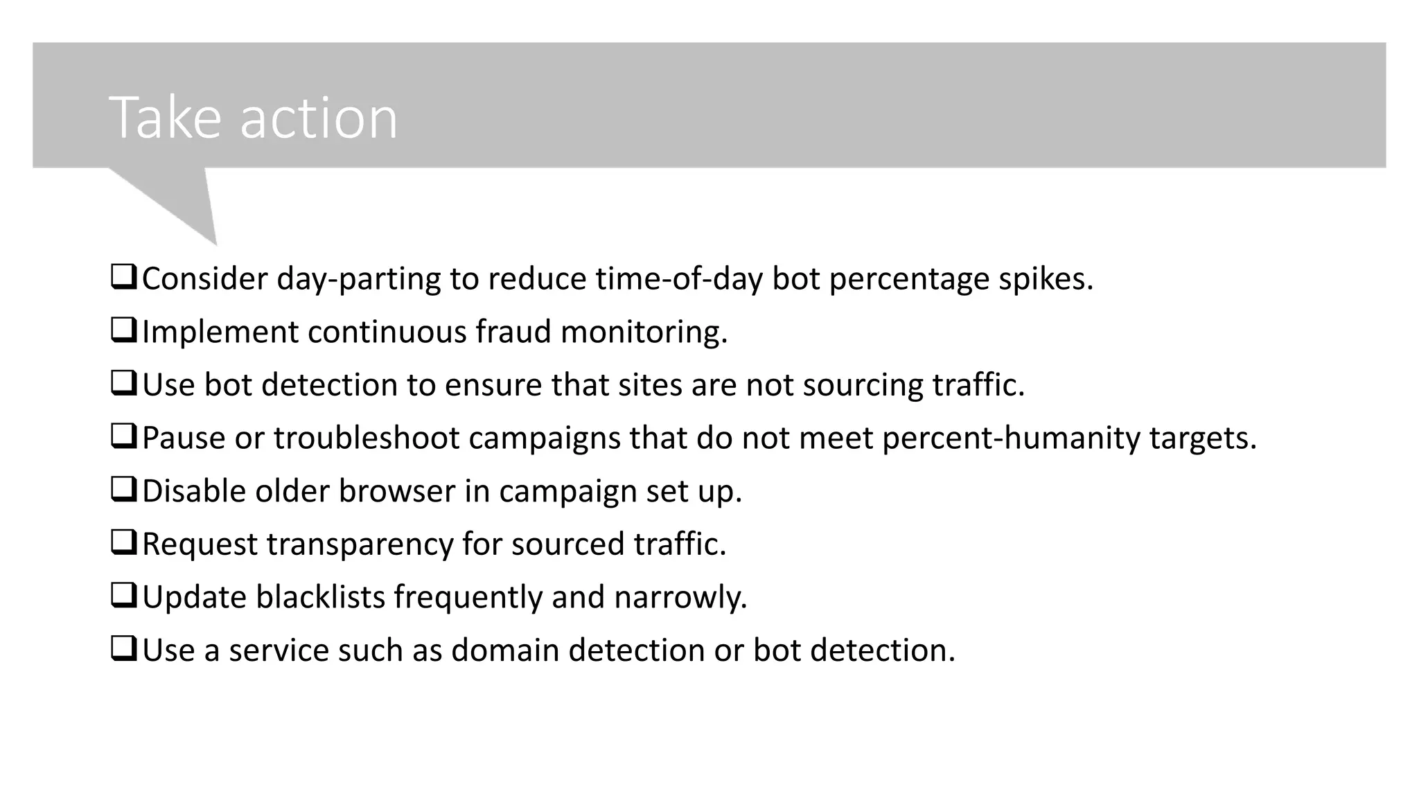 Take action
Consider day-parting to reduce time-of-day bot percentage spikes.
Implement continuous fraud monitoring.
Use bot detection to ensure that sites are not sourcing traffic.
Pause or troubleshoot campaigns that do not meet percent-humanity targets.
Disable older browser in campaign set up.
Request transparency for sourced traffic.
Update blacklists frequently and narrowly.
Use a service such as domain detection or bot detection.
 