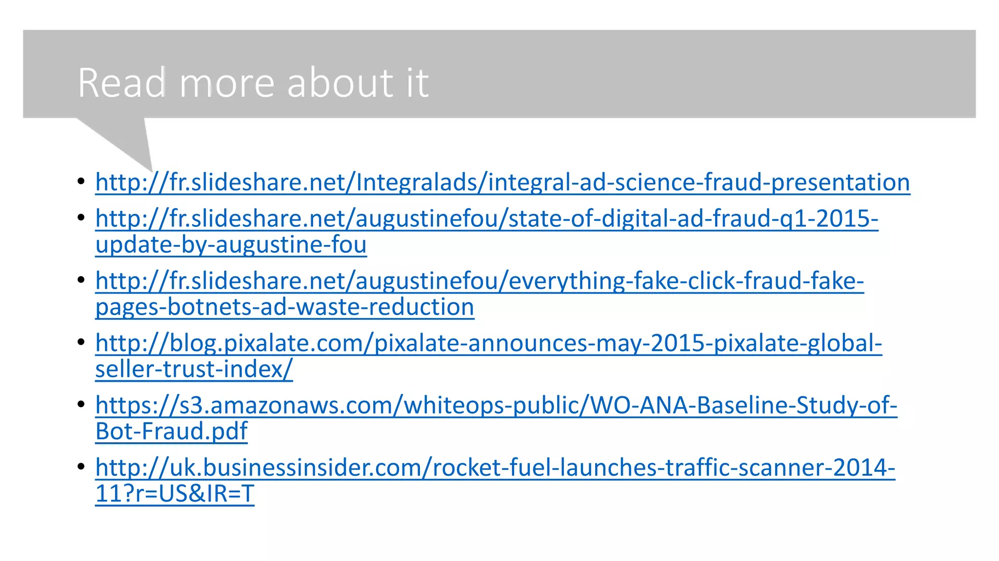 Read more about it
• http://fr.slideshare.net/Integralads/integral-ad-science-fraud-presentation
• http://fr.slideshare.net/augustinefou/state-of-digital-ad-fraud-q1-2015-
update-by-augustine-fou
• http://fr.slideshare.net/augustinefou/everything-fake-click-fraud-fake-
pages-botnets-ad-waste-reduction
• http://blog.pixalate.com/pixalate-announces-may-2015-pixalate-global-
seller-trust-index/
• https://s3.amazonaws.com/whiteops-public/WO-ANA-Baseline-Study-of-
Bot-Fraud.pdf
• http://uk.businessinsider.com/rocket-fuel-launches-traffic-scanner-2014-
11?r=US&IR=T
 