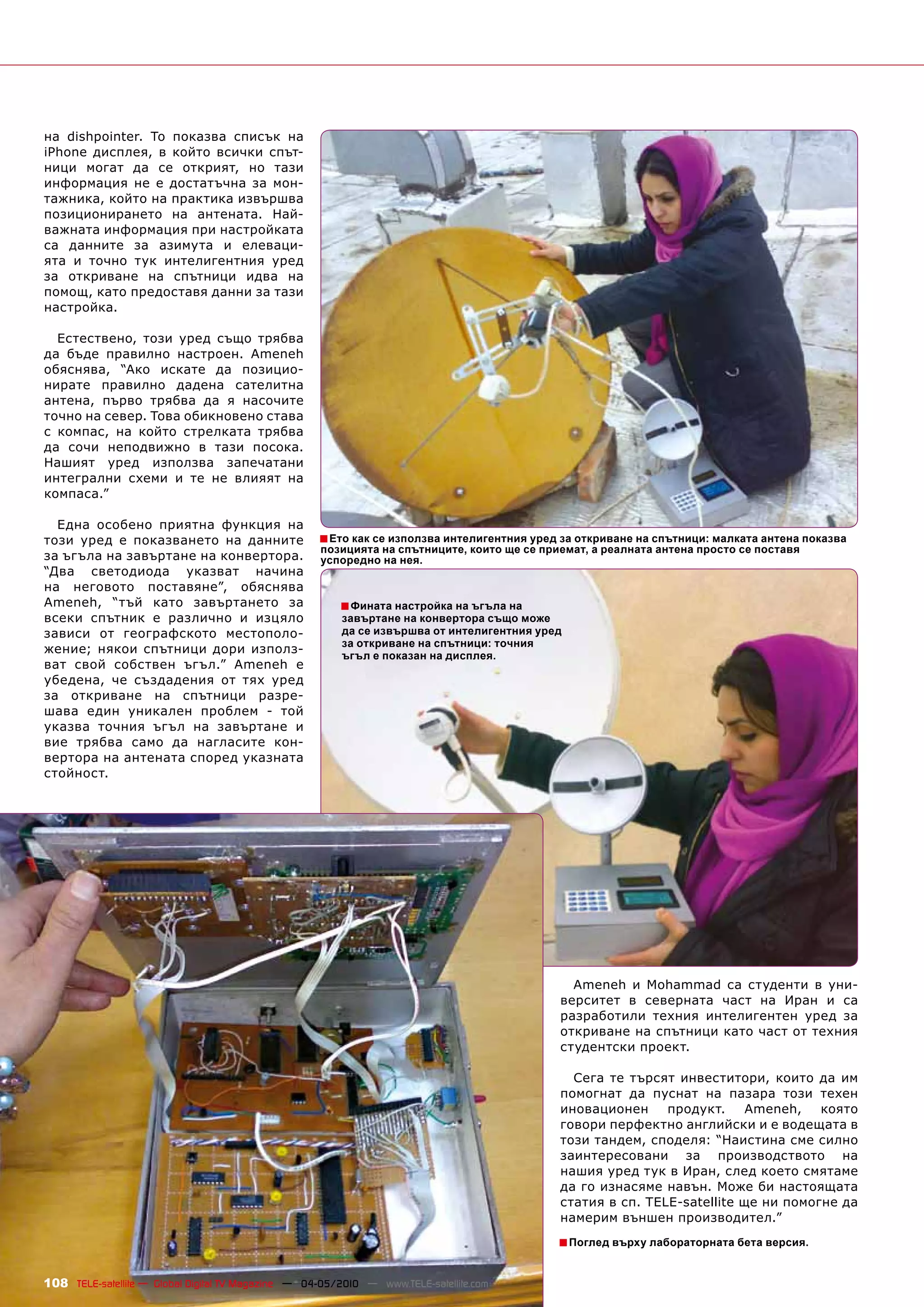 на dishpointer. То показва списък на
iPhone дисплея, в който всички спът-
ници могат да се открият, но тази
информация не е достатъчна за мон-
тажника, който на практика извършва
позиционирането на антената. Най-
важната информация при настройката
са данните за азимута и елеваци-
ята и точно тук интелигентния уред
за откриване на спътници идва на
помощ, като предоставя данни за тази
настройка.

  Естествено, този уред също трябва
да бъде правилно настроен. Ameneh
обяснява, “Ако искате да позицио-
нирате правилно дадена сателитна
антена, първо трябва да я насочите
точно на север. Това обикновено става
с компас, на който стрелката трябва
да сочи неподвижно в тази посока.
Нашият уред използва запечатани
интегрални схеми и те не влияят на
компаса.”

  Една особено приятна функция на
този уред е показването на данните                  ■ Ето как се използва интелигентния уред за откриване на спътници: малката антена показва
                                                    позицията на спътниците, които ще се приемат, а реалната антена просто се поставя
за ъгъла на завъртане на конвертора.                успоредно на нея.
“Два светодиода указват начина
на неговото поставяне”, обяснява
Ameneh, “тъй като завъртането за                        ■ Фината настройка на ъгъла на
всеки спътник е различно и изцяло                        завъртане на конвертора също може
зависи от географското местополо-                        да се извършва от интелигентния уред
                                                         за откриване на спътници: точния
жение; някои спътници дори използ-                       ъгъл е показан на дисплея.
ват свой собствен ъгъл.” Ameneh е
убедена, че създадения от тях уред
за откриване на спътници разре-
шава един уникален проблем - той
указва точния ъгъл на завъртане и
вие трябва само да нагласите кон-
вертора на антената според указната
стойност.




                                                                                              Ameneh и Mohammad са студенти в уни-
                                                                                            верситет в северната част на Иран и са
                                                                                            разработили техния интелигентен уред за
                                                                                            откриване на спътници като част от техния
                                                                                            студентски проект.

                                                                                              Сега те търсят инвеститори, които да им
                                                                                            помогнат да пуснат на пазара този техен
                                                                                            иновационен     продукт.     Ameneh,   която
                                                                                            говори перфектно английски и е водещата в
                                                                                            този тандем, споделя: “Наистина сме силно
                                                                                            заинтересовани за производството на
                                                                                            нашия уред тук в Иран, след което смятаме
                                                                                            да го изнасяме навън. Може би настоящата
                                                                                            статия в сп. TELE-satellite ще ни помогне да
                                                                                            намерим външен производител.”
                                                                                            ■ Поглед върху лабораторната бета версия.

108 TELE-satellite — Global Digital TV Magazine — 04-05/2010 — www.TELE-satellite.com
 