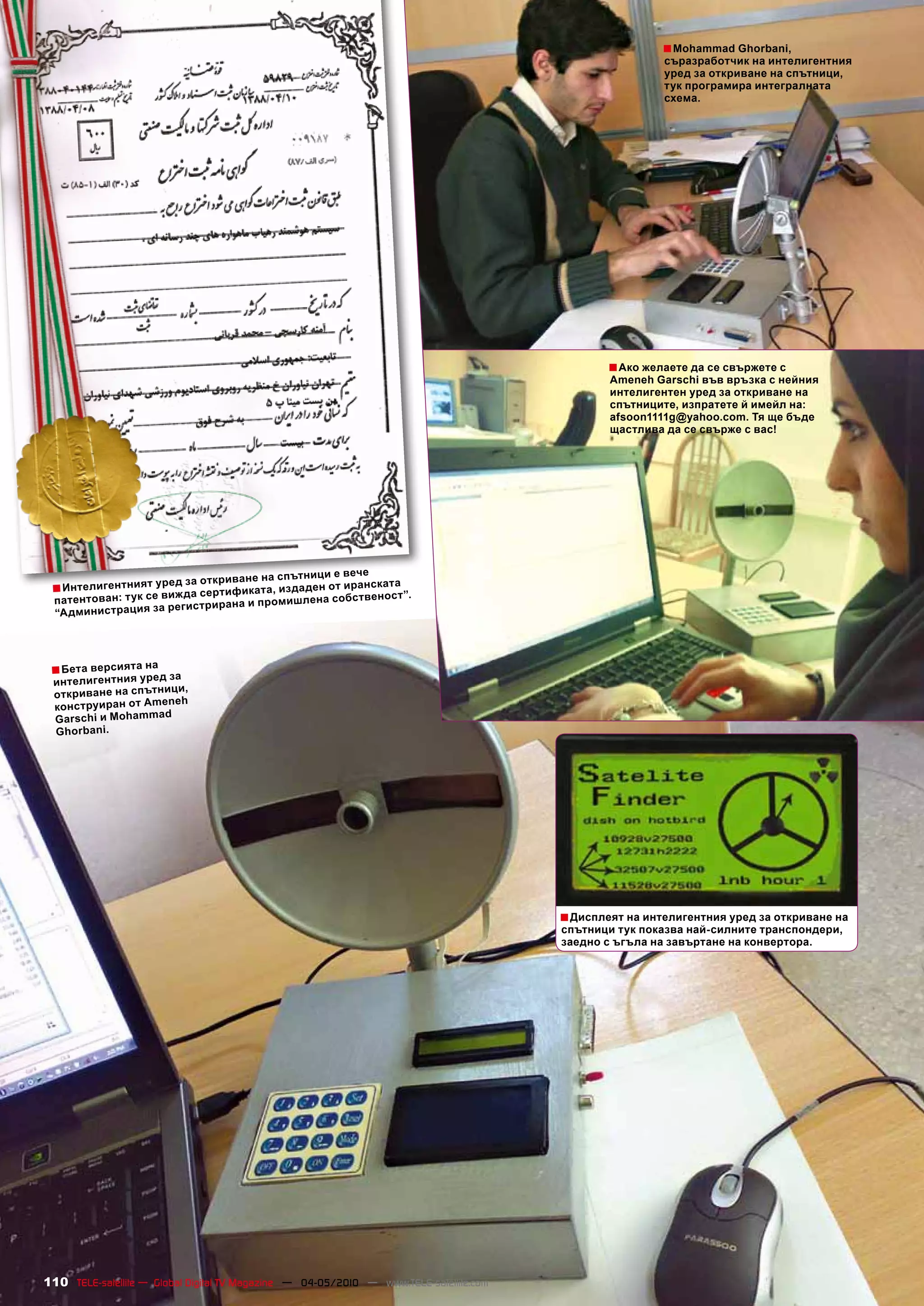 ■ Mohammad Ghorbani,
                                                                                                         съразработчик на интелигентния
                                                                                                         уред за откриване на спътници,
                                                                                                         тук програмира интегралната
                                                                                                         схема.




                                                                                                ■ Ако желаете да се свържете с
                                                                                                Ameneh Garschi във връзка с нейния
                                                                                                интелигентен уред за откриване на
                                                                                                спътниците, изпратете й имейл на:
                                                                                                afsoon1111g@yahoo.com. Тя ще бъде
                                                                                                щастлива да се свърже с вас!




                                                    ци е веч е
                       за    откриване на спътни
 ■ Интелигентният уред да сертификата, издаден от иранската .
                се виж                                   ст”
  патентован: тук                       мишлена собствено
                     регистрирана и про
  “Админис трация за



                 на
 ■ Бета версиятауред за
 интелигентния
                     ци,
 откриване на спътни
                   eneh
 конструиран от Am
                   d
 Garschi и Mohamma
 Ghorbani.




                                                                                        ■ Дисплеят на интелигентния уред за откриване на
                                                                                        спътници тук показва най-силните транспондери,
                                                                                        заедно с ъгъла на завъртане на конвертора.




110 TELE-satellite — Global Digital TV Magazine — 04-05/2010 — www.TELE-satellite.com
 