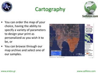 Cartography
• You can order the map of your
choice, having the ability to
specify a variety of parameters
to design your print as
personalized as you wish it to
be, or
• You can browse through our
map archive and select one of
our samples.
www.aratos.gr www.satfotos.com
 