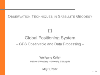 1 / 105
OBSERVATION TECHNIQUES IN SATELLITE GEODESY
III
Global Positioning System
– GPS Observable and Data Processing –
Wolfgang Keller
Institute of Geodesy – University of Stuttgart
May 1, 2007
 