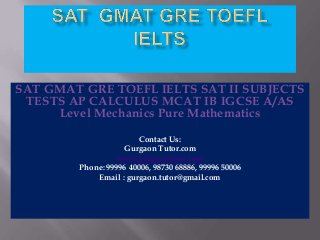 SAT GMAT GRE TOEFL IELTS SAT II SUBJECTS
TESTS AP CALCULUS MCAT IB IGCSE A/AS
Level Mechanics Pure Mathematics
Contact Us:
Gurgaon Tutor.com
www.gurgaontutor.com
Phone: 99996 40006, 98730 68886, 99996 50006
Email : gurgaon.tutor@gmail.com

 