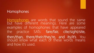 Homophones
Homophones are words that sound the same
but have different meanings. Here are some
examples of homophones that have appeared
the practice SATs: fare/fair, cite/sight/site,
then/than, there/their/they're, and its/it’s. You
should know what each of these words means
and how it's used.
 
