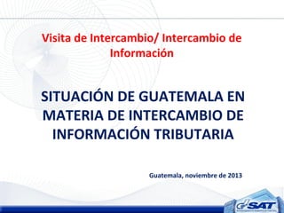 Visita de Intercambio/ Intercambio de
Información

SITUACIÓN DE GUATEMALA EN
MATERIA DE INTERCAMBIO DE
INFORMACIÓN TRIBUTARIA
Guatemala, noviembre de 2013

 