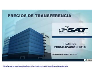 PLAN DE
FISCALIZACIÓN 2016
GUATEMALA, MAYO DE 2016
PRECIOS DE TRANSFERENCIA
http://www.grupoconsultorefe.com/servicio/precios-de-transferencia/guatemala
 