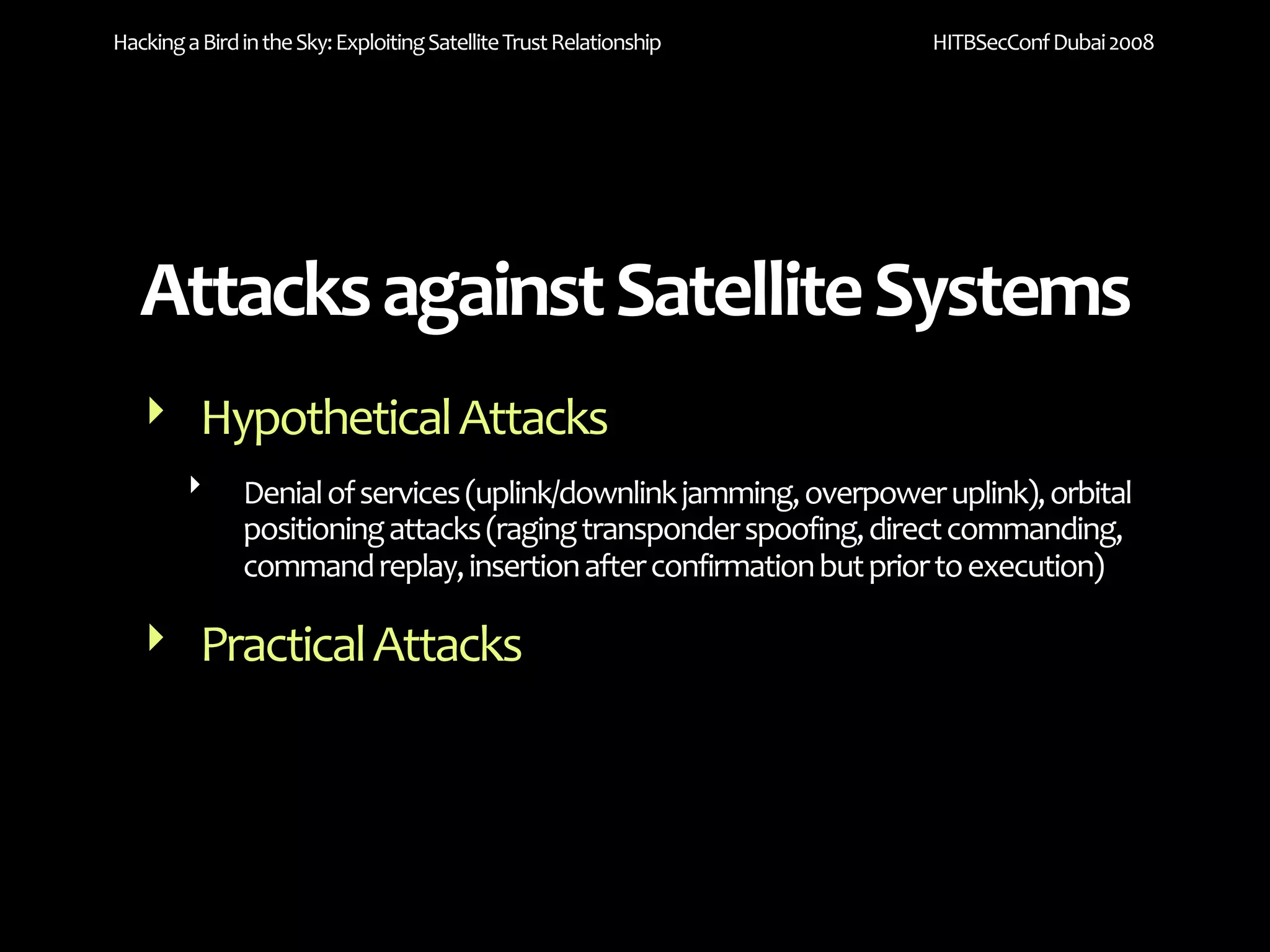 Hacking a Bird in the Sky: Exploiting Satellite Trust Relationship    HITBSecConf Dubai 2008




   Attacks against Satellite Systems
   ‣ Hypothetical Attacks
        ‣      Denial of services (uplink/downlink jamming, overpower uplink), orbital 
               positioning attacks (raging transponder spoofing, direct commanding, 
               command replay, insertion after confirmation but prior to execution)

   ‣ Practical Attacks
 