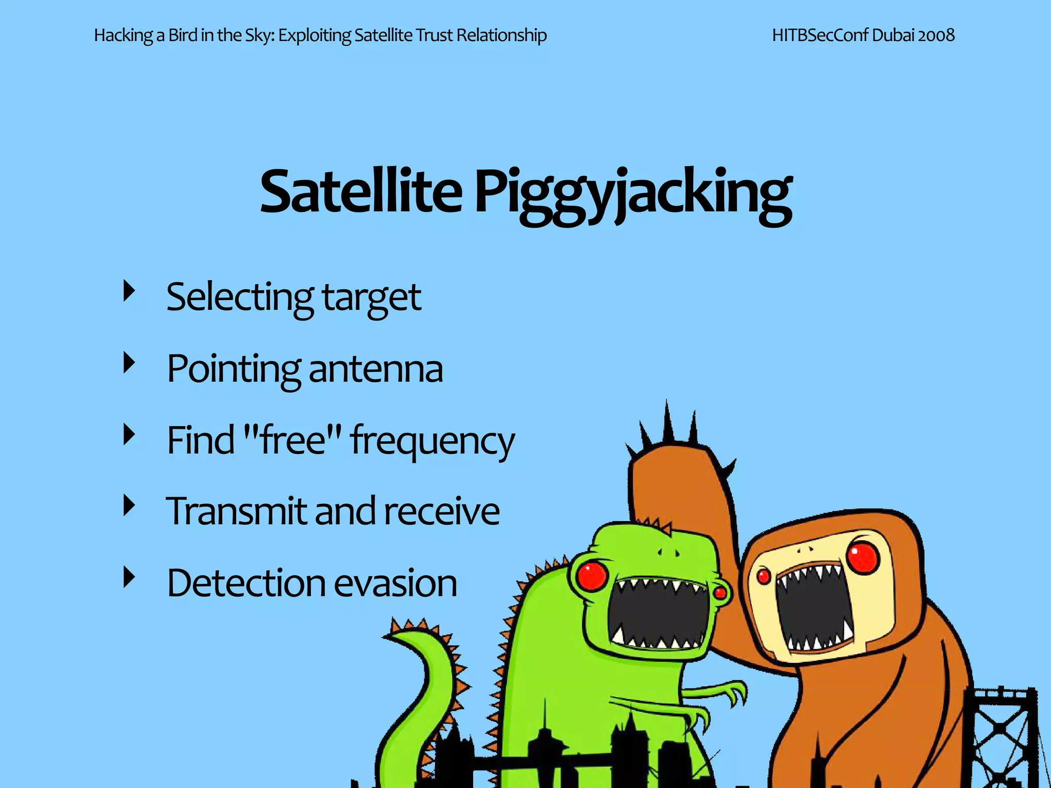 Hacking a Bird in the Sky: Exploiting Satellite Trust Relationship   HITBSecConf Dubai 2008




                       Satellite Piggyjacking
   ‣ Selecting target
   ‣ Pointing antenna
   ‣ Find "free" frequency
   ‣ Transmit and receive
   ‣ Detection evasion
 