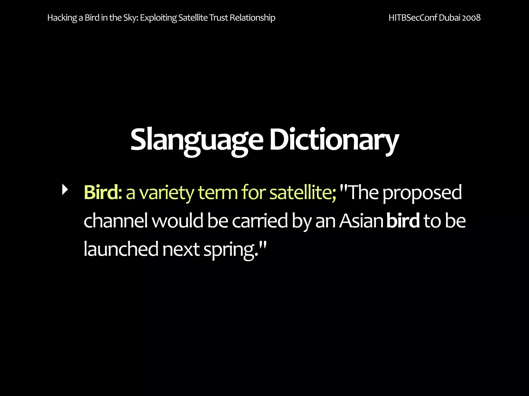 Hacking a Bird in the Sky: Exploiting Satellite Trust Relationship   HITBSecConf Dubai 2008




                       Slanguage Dictionary
   ‣ Bird: a variety term for satellite; "The proposed 
     channel would be carried by an Asian bird to be 
     launched next spring."
 