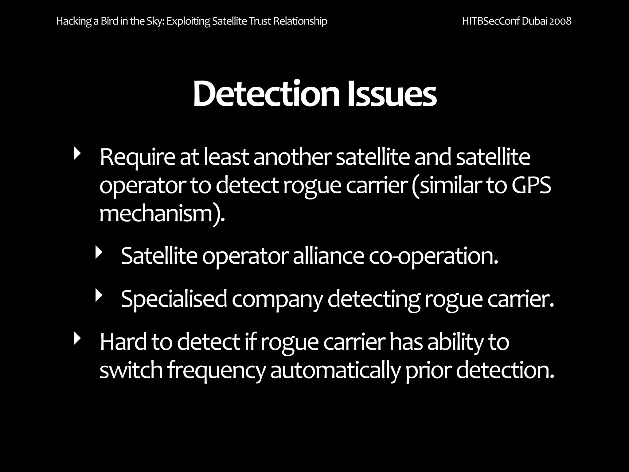 Hacking a Bird in the Sky: Exploiting Satellite Trust Relationship   HITBSecConf Dubai 2008




                                Detection Issues
   ‣ Require at least another satellite and satellite 
      operator to detect rogue carrier (similar to GPS 
      mechanism).
     ‣ Satellite operator alliance co‐operation.
        ‣ Specialised company detecting rogue carrier.
   ‣ Hard to detect if rogue carrier has ability to 
     switch frequency automatically prior detection.
 
