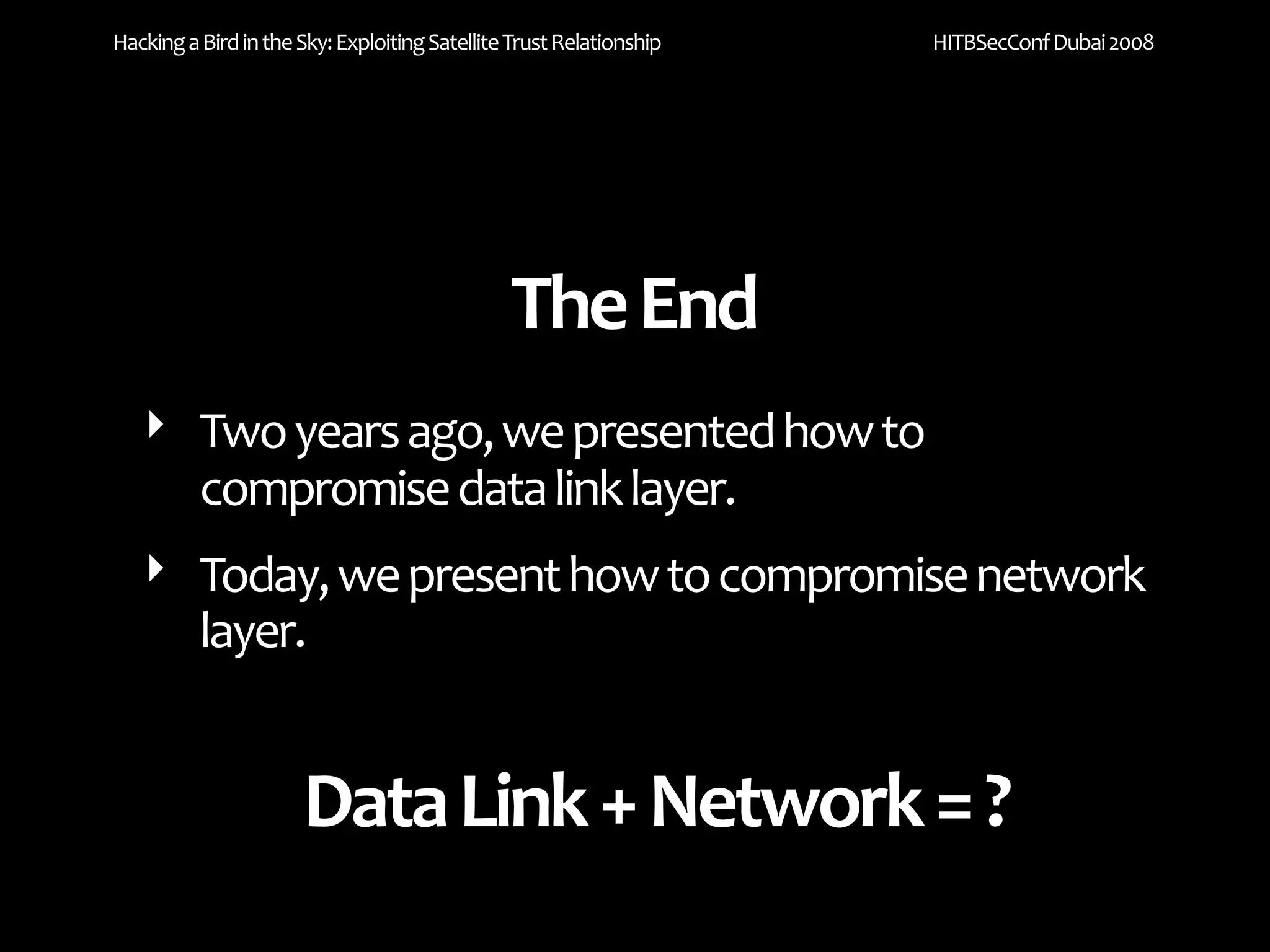 Hacking a Bird in the Sky: Exploiting Satellite Trust Relationship   HITBSecConf Dubai 2008




                                               The End
   ‣ Two years ago, we presented how to 
     compromise data link layer.
   ‣ Today, we present how to compromise network 
     layer.


                      Data Link + Network = ?
 