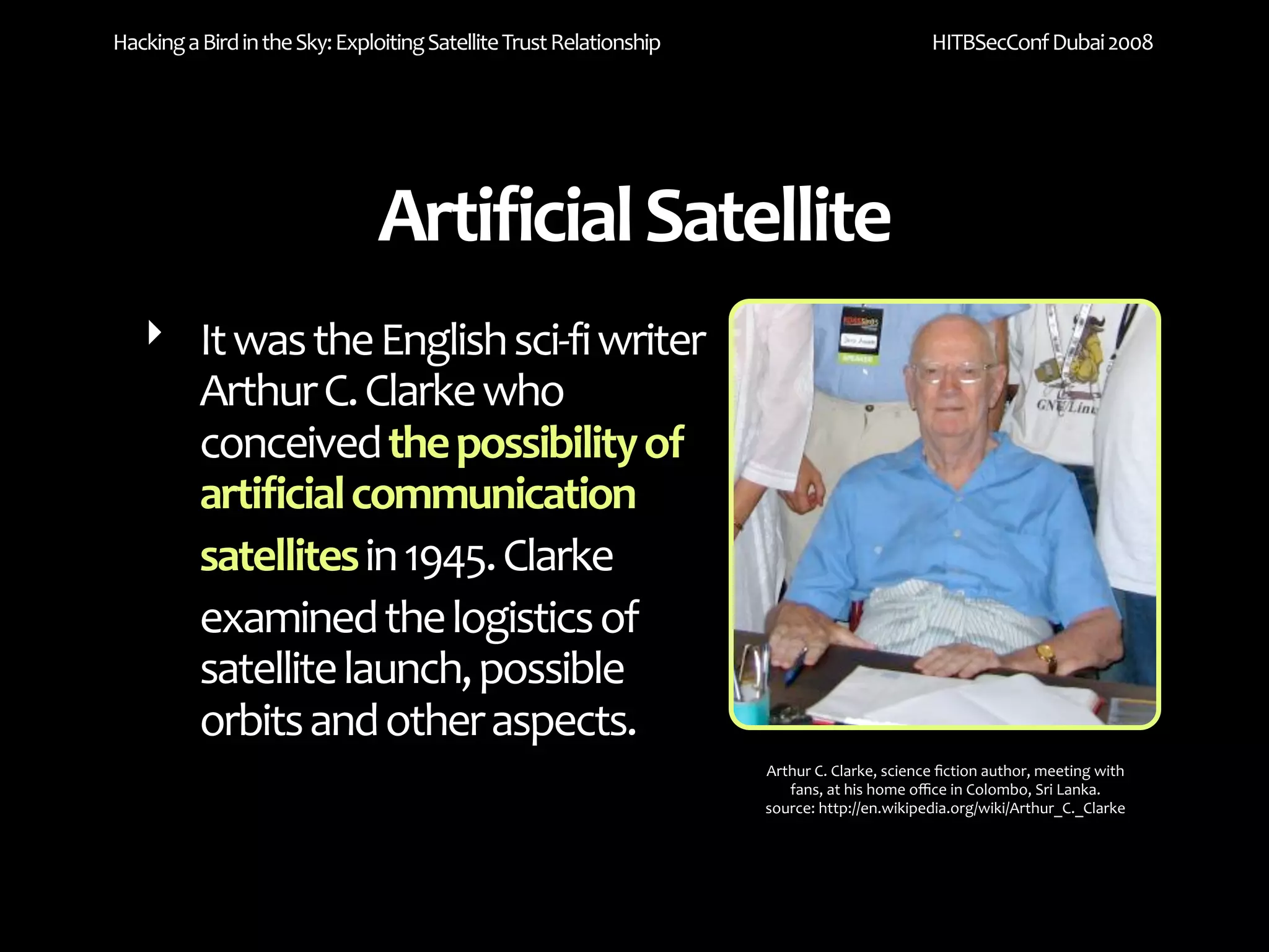 Hacking a Bird in the Sky: Exploiting Satellite Trust Relationship                           HITBSecConf Dubai 2008




                               Artificial Satellite
   ‣ It was the English sci‐fi writer 
     Arthur C. Clarke who 
     conceived the possibility of 
     artificial communication 
     satellites in 1945. Clarke 
     examined the logistics of 
     satellite launch, possible 
     orbits and other aspects.
                                                                     Arthur C. Clarke, science ﬁction author, meeting with 
                                                                        fans, at his home oﬃce in Colombo, Sri Lanka.
                                                                     source: http://en.wikipedia.org/wiki/Arthur_C._Clarke
 