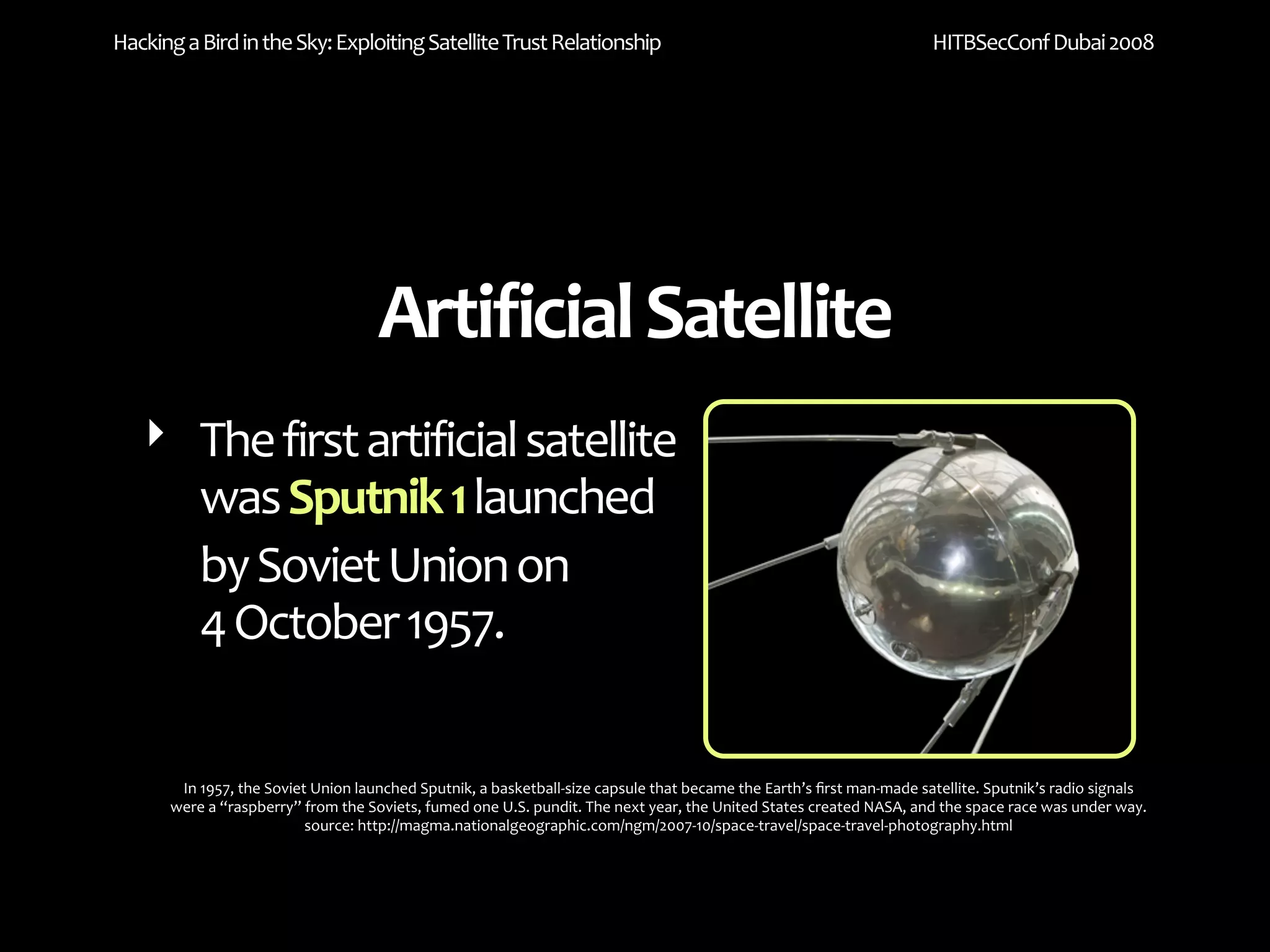 Hacking a Bird in the Sky: Exploiting Satellite Trust Relationship                                                    HITBSecConf Dubai 2008




                                    Artificial Satellite
   ‣ The first artificial satellite 
     was Sputnik 1 launched 
     by Soviet Union on 
     4 October 1957.

       In 1957, the Soviet Union launched Sputnik, a basketball‐size capsule that became the Earth’s ﬁrst man‐made satellite. Sputnik’s radio signals 
      were a “raspberry” from the Soviets, fumed one U.S. pundit. The next year, the United States created NASA, and the space race was under way.
                          source: http://magma.nationalgeographic.com/ngm/2007‐10/space‐travel/space‐travel‐photography.html
 