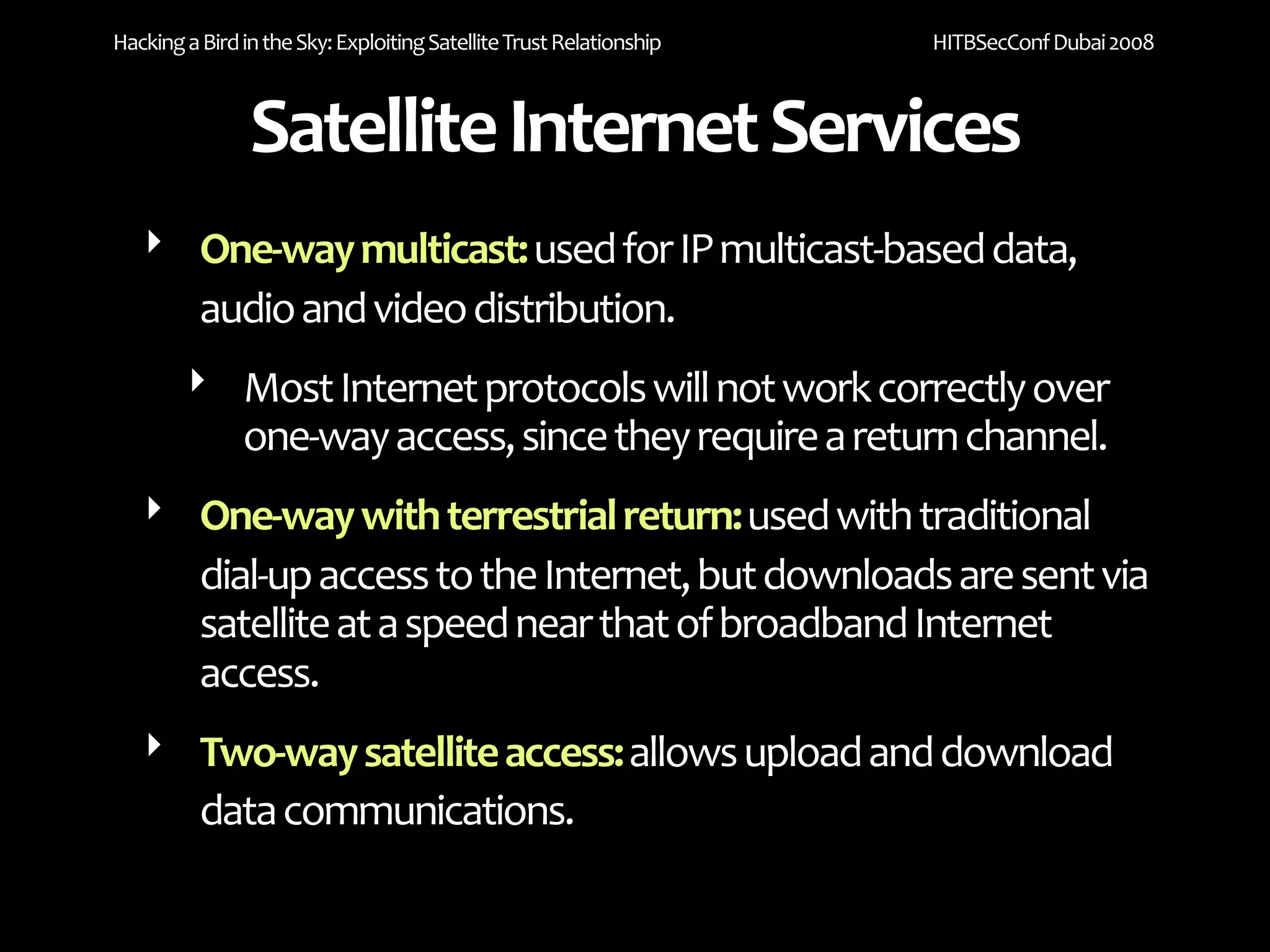 Hacking a Bird in the Sky: Exploiting Satellite Trust Relationship   HITBSecConf Dubai 2008



                Satellite Internet Services
   ‣ One‐way multicast: used for IP multicast‐based data, 
     audio and video distribution. 
        ‣ Most Internet protocols will not work correctly over 
          one‐way access, since they require a return channel. 
   ‣ One‐way with terrestrial return: used with traditional 
     dial‐up access to the Internet, but downloads are sent via 
     satellite at a speed near that of broadband Internet  
     access.
   ‣ Two‐way satellite access: allows upload and download 
     data communications. 
 