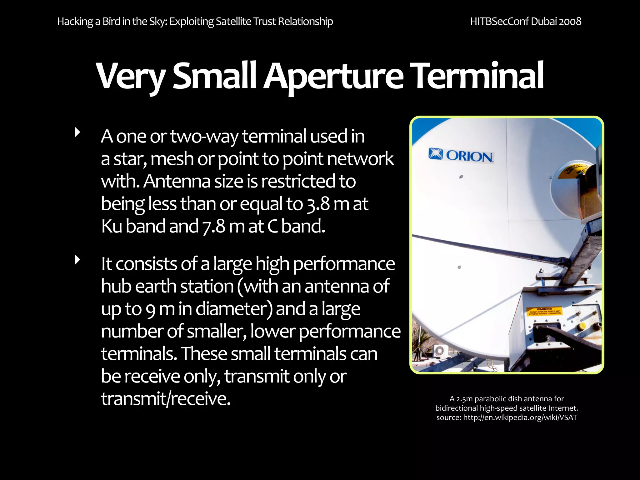 Hacking a Bird in the Sky: Exploiting Satellite Trust Relationship             HITBSecConf Dubai 2008




         Very Small Aperture Terminal
   ‣ A one or two‐way terminal used in 
     a star, mesh or point to point network 
     with. Antenna size is restricted to 
     being less than or equal to 3.8 m at 
     Ku band and 7.8 m at C band.
   ‣ It consists of a large high performance 
     hub earth station (with an antenna of 
     up to 9 m in diameter) and a large 
     number of smaller, lower performance 
     terminals. These small terminals can 
     be receive only, transmit only or 
     transmit/receive.                                                    A 2.5m parabolic dish antenna for 
                                                                     bidirectional high‐speed satellite Internet.
                                                                     source: http://en.wikipedia.org/wiki/VSAT
 