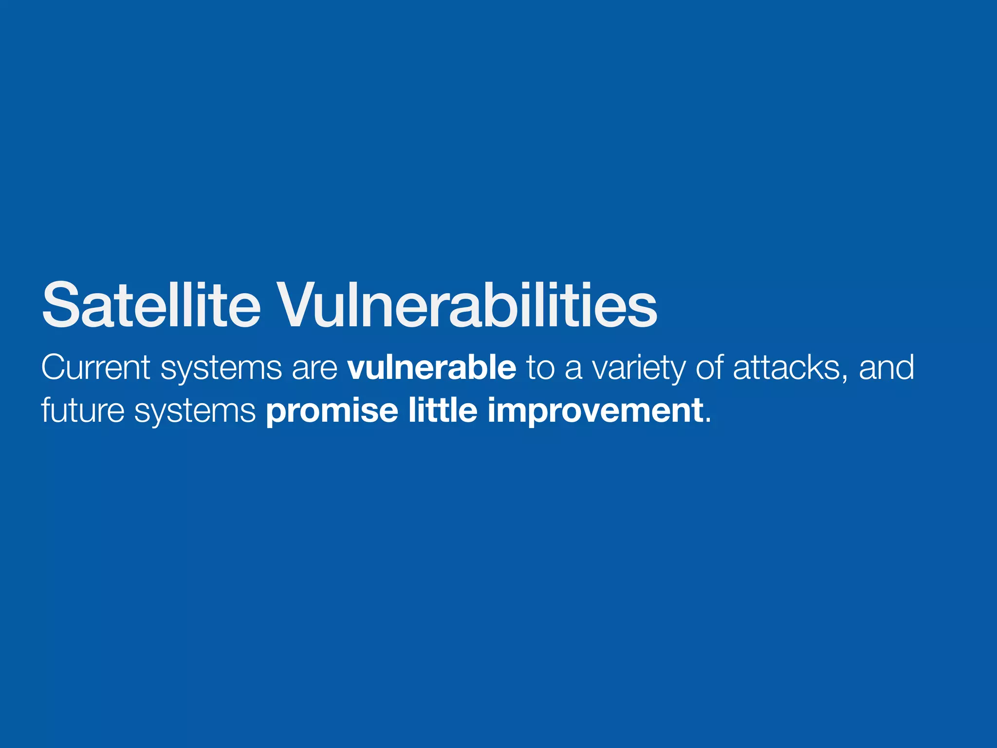 Satellite Vulnerabilities
Current systems are vulnerable to a variety of attacks, and
future systems promise little improvement.
 