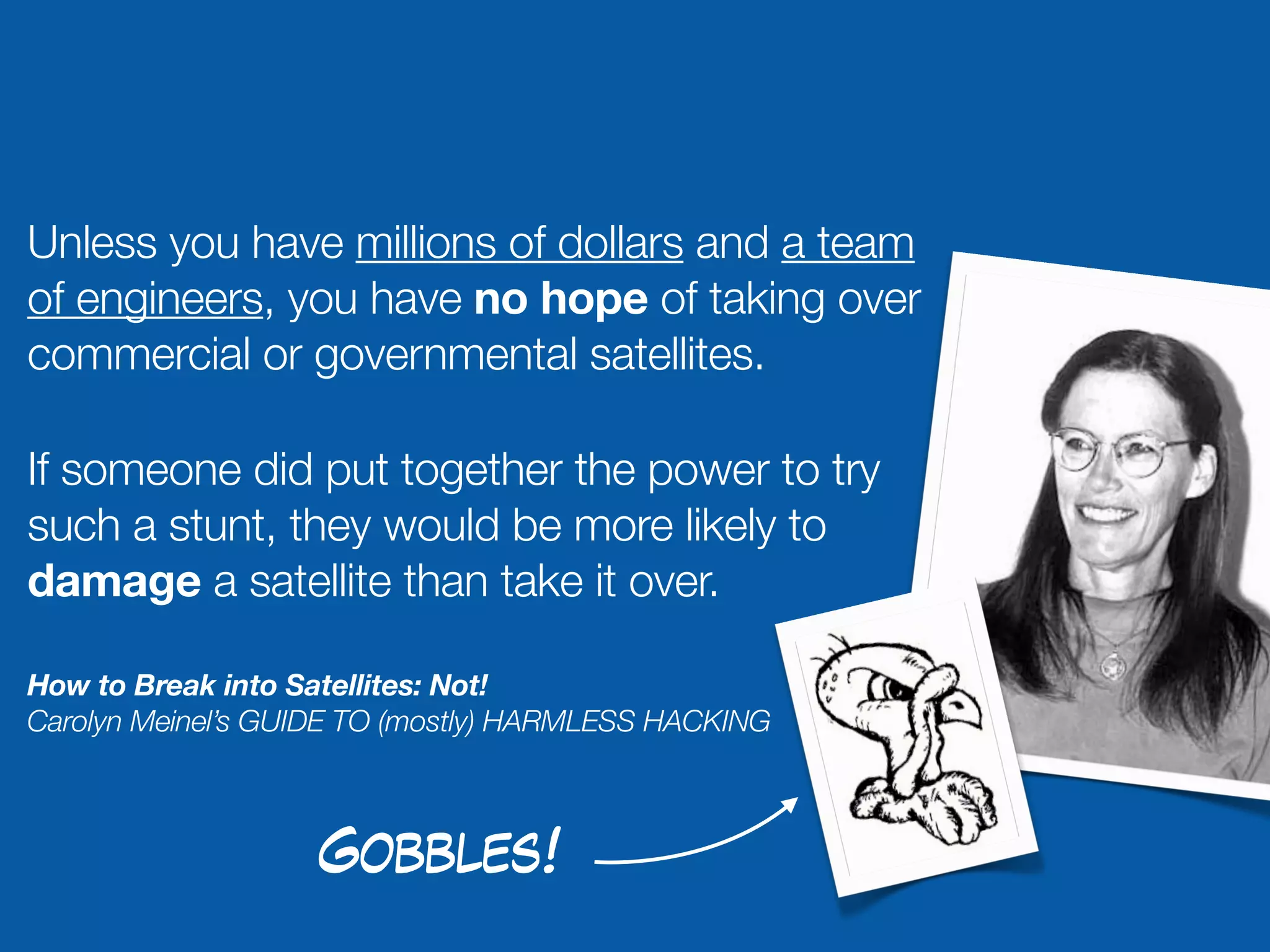 Unless you have millions of dollars and a team
of engineers, you have no hope of taking over
commercial or governmental satellites.

If someone did put together the power to try
such a stunt, they would be more likely to
damage a satellite than take it over.

How to Break into Satellites: Not!
Carolyn Meinel’s GUIDE TO (mostly) HARMLESS HACKING



                   Gobbles!
 