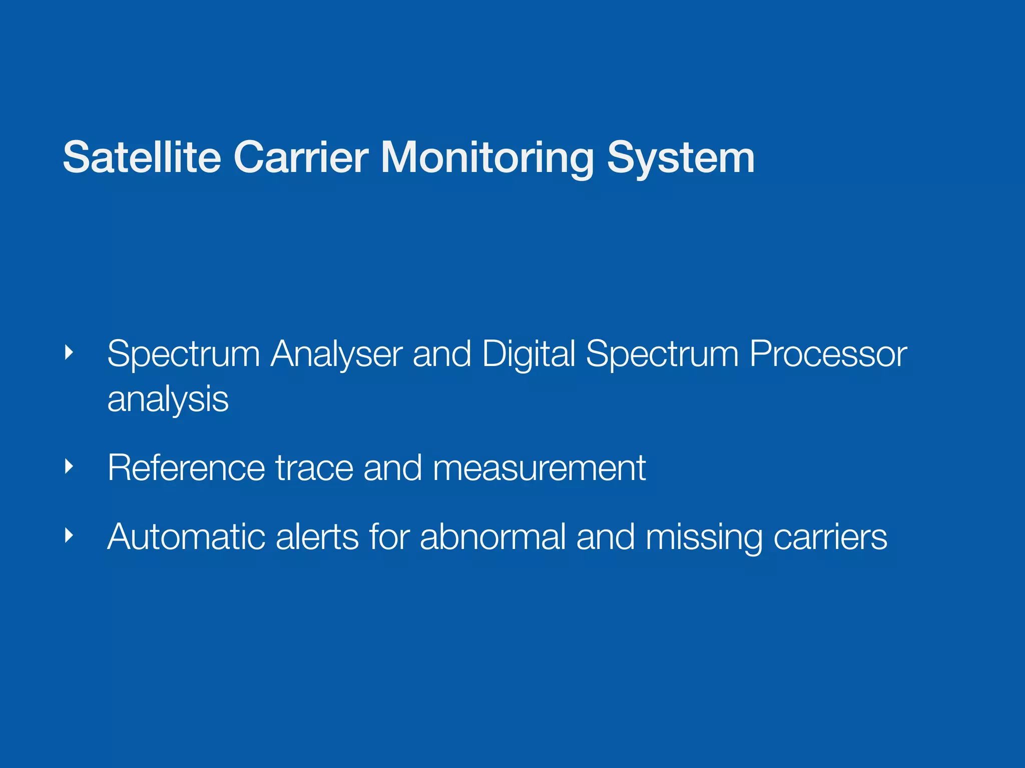 Satellite Carrier Monitoring System



‣   Spectrum Analyser and Digital Spectrum Processor
    analysis
‣   Reference trace and measurement
‣   Automatic alerts for abnormal and missing carriers
 