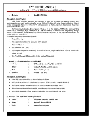 SATHEESHCHANDRA R
Mobile: +91 8197374357 | Mail: sathi.nayak87@gmail.com
• Duration : Nov 2013-Till Date
Description of the Project:
This project involves designing and detailing of new and modifying the existing primary and
secondary structural parts and brackets for aircraft A350-XWB-900/1000, nose fuselage (Section 11) and
central fuselage (Section12-15) in CATIA V5 with adaptation to the Environment (Geometrical Reference
Mockup) available in VPM.
Part/Assembly/Installation Drawings are Checked-In to the ENOVIA VPM in the corresponding
cabinet. Bill of Material (BOM) is created in PDM LINK and released for manufacturing. Engineering change
note (ECN) and Design Query Note (DQN) are implemented according to the customer requirement on
various parts and assemblies.
As a Senior Mechanical engineer involved in
• Project Planning
• Process implementation for Execution of the project
• Technical Support
• Co-ordination with Client
• Working on components and taking decisions in various designs of structural parts for aircraft with
usage of VPM
• On-Time Delivery and Responsible for the quality of the project
2) Project: A350 -XWB-900-Structures- MSN 17
• Tools : CATIA V5, Enovia VPM, PDM Link SSCI
• Client : Airbus-F, Aerolia, Labinal-France.
• Role : Mechanical Engineer
• Duration : Jun 2013-Oct 2013
Description of the Project:
• This work basically consists of weight reduction (MSN17).
• Involved in Modification of the parts from the Floor region and also the window region.
• Involved in creation of new parts from an existing part with adaptation of ENV.
• Proactively suggested different shape of brackets to optimize the material used.
• Involved in conversion of the parts from Machined to sheet metal and vice versa.
3) Project: A350-XWB-900-Secondary Brackets
• Tools : CATIA V5, CADint, PDM Link SSCI
• Client : Airbus-F, Airbus-GMBH
• Role : Mechanical Engineer
 