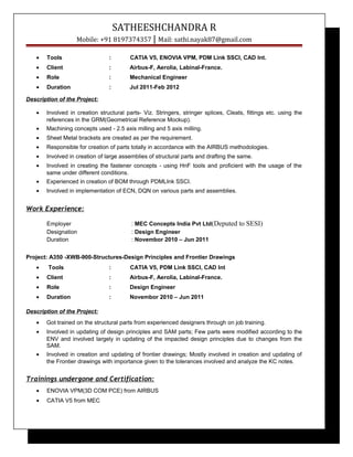 SATHEESHCHANDRA R
Mobile: +91 8197374357 | Mail: sathi.nayak87@gmail.com
• Tools : CATIA V5, ENOVIA VPM, PDM Link SSCI, CAD Int.
• Client : Airbus-F, Aerolia, Labinal-France.
• Role : Mechanical Engineer
• Duration : Jul 2011-Feb 2012
Description of the Project:
• Involved in creation structural parts- Viz. Stringers, stringer splices, Cleats, fittings etc. using the
references in the GRM(Geometrical Reference Mockup).
• Machining concepts used - 2.5 axis milling and 5 axis milling.
• Sheet Metal brackets are created as per the requirement.
• Responsible for creation of parts totally in accordance with the AIRBUS methodologies.
• Involved in creation of large assemblies of structural parts and drafting the same.
• Involved in creating the fastener concepts - using HnF tools and proficient with the usage of the
same under different conditions.
• Experienced in creation of BOM through PDMLInk SSCI.
• Involved in implementation of ECN, DQN on various parts and assemblies.
Work Experience:
Employer : MEC Concepts India Pvt Ltd(Deputed to SESI)
Designation : Design Engineer
Duration : Novembor 2010 – Jun 2011
Project: A350 -XWB-900-Structures-Design Principles and Frontier Drawings
• Tools : CATIA V5, PDM Link SSCI, CAD Int
• Client : Airbus-F, Aerolia, Labinal-France.
• Role : Design Engineer
• Duration : Novembor 2010 – Jun 2011
Description of the Project:
• Got trained on the structural parts from experienced designers through on job training.
• Involved in updating of design principles and SAM parts; Few parts were modified according to the
ENV and involved largely in updating of the impacted design principles due to changes from the
SAM.
• Involved in creation and updating of frontier drawings; Mostly involved in creation and updating of
the Frontier drawings with importance given to the tolerances involved and analyze the KC notes.
Trainings undergone and Certification:
• ENOVIA VPM(3D COM PCE) from AIRBUS
• CATIA V5 from MEC
 